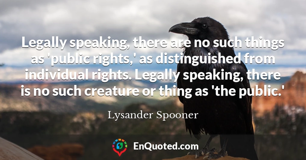 Legally speaking, there are no such things as 'public rights,' as distinguished from individual rights. Legally speaking, there is no such creature or thing as 'the public.'