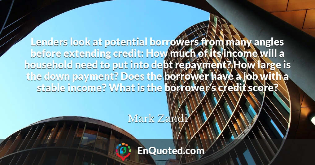 Lenders look at potential borrowers from many angles before extending credit: How much of its income will a household need to put into debt repayment? How large is the down payment? Does the borrower have a job with a stable income? What is the borrower's credit score?