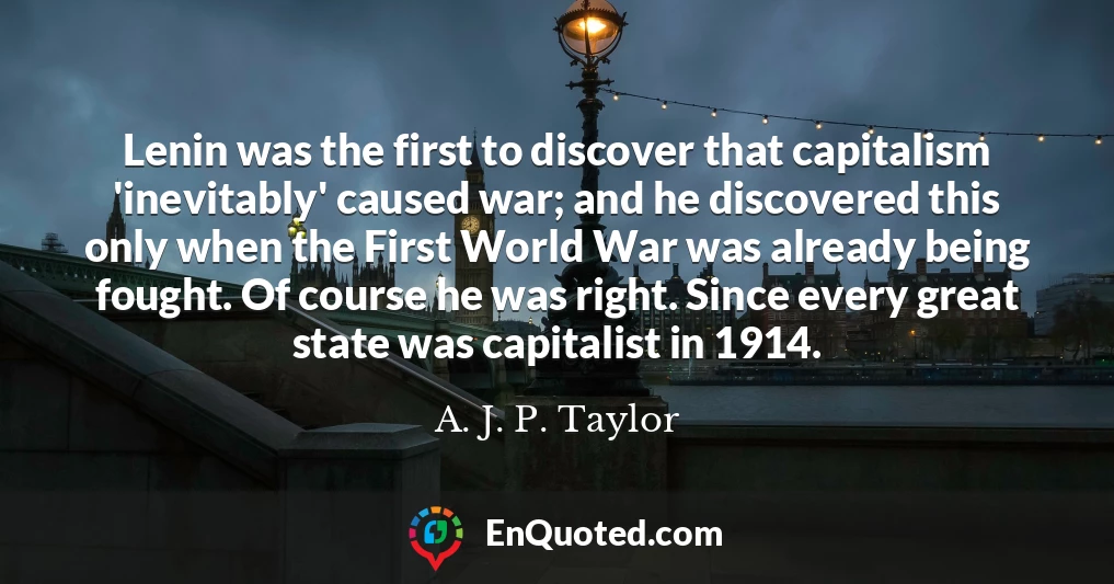 Lenin was the first to discover that capitalism 'inevitably' caused war; and he discovered this only when the First World War was already being fought. Of course he was right. Since every great state was capitalist in 1914.