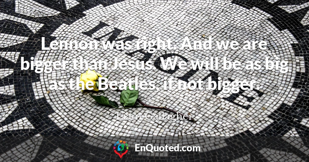 Lennon was right. And we are bigger than Jesus. We will be as big as the Beatles, if not bigger.