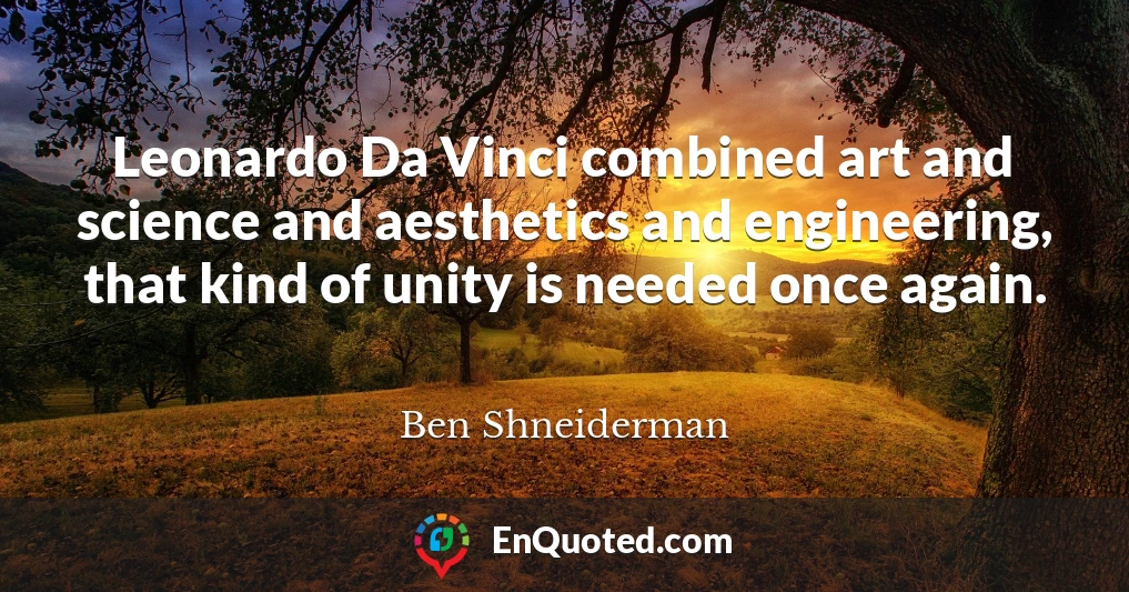 Leonardo Da Vinci combined art and science and aesthetics and engineering, that kind of unity is needed once again.