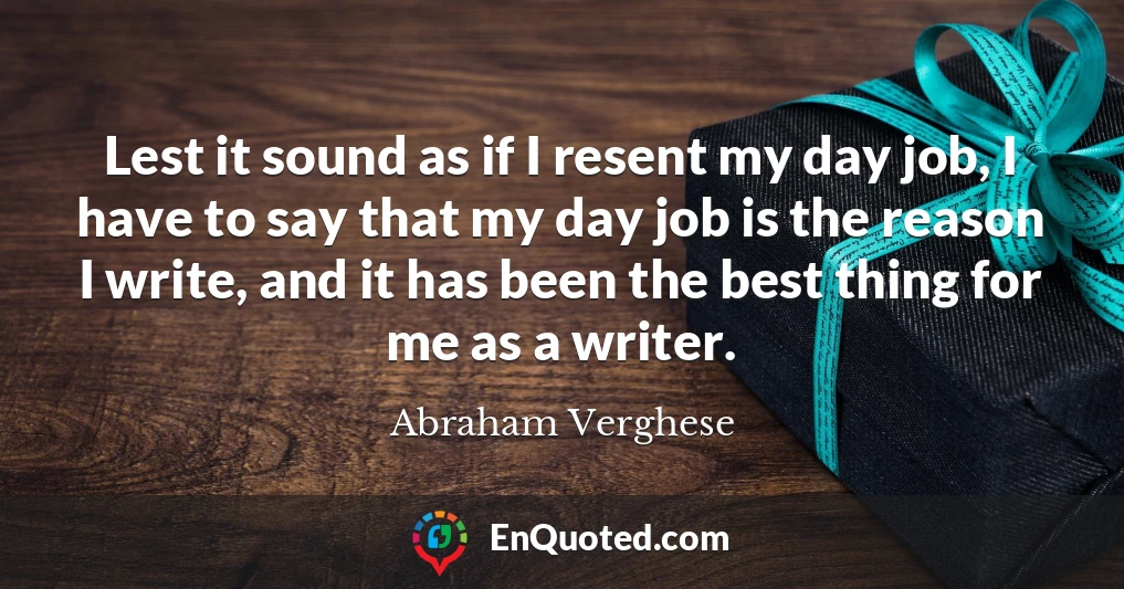 Lest it sound as if I resent my day job, I have to say that my day job is the reason I write, and it has been the best thing for me as a writer.