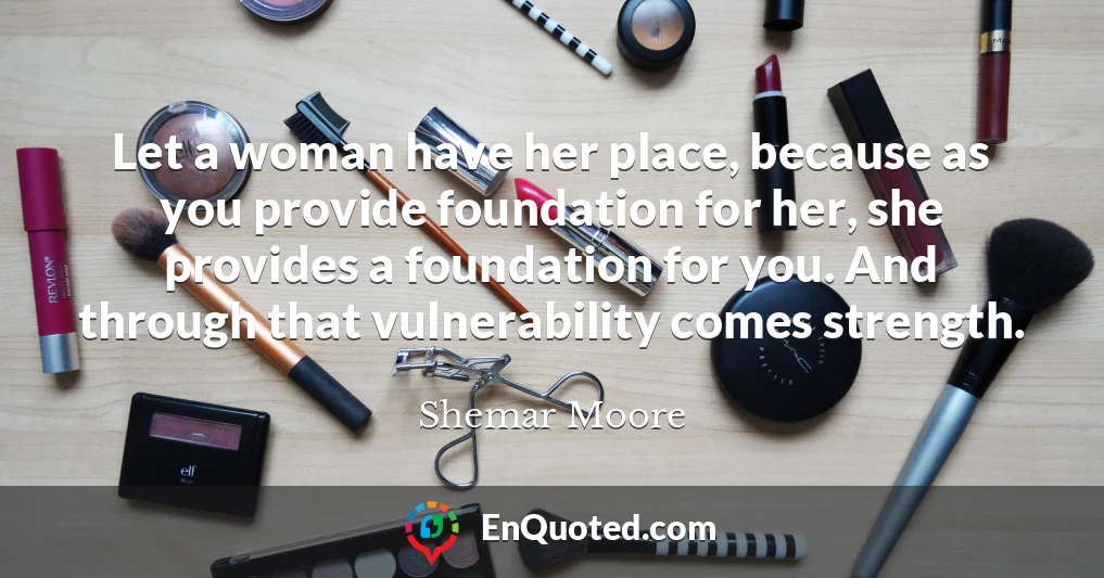 Let a woman have her place, because as you provide foundation for her, she provides a foundation for you. And through that vulnerability comes strength.