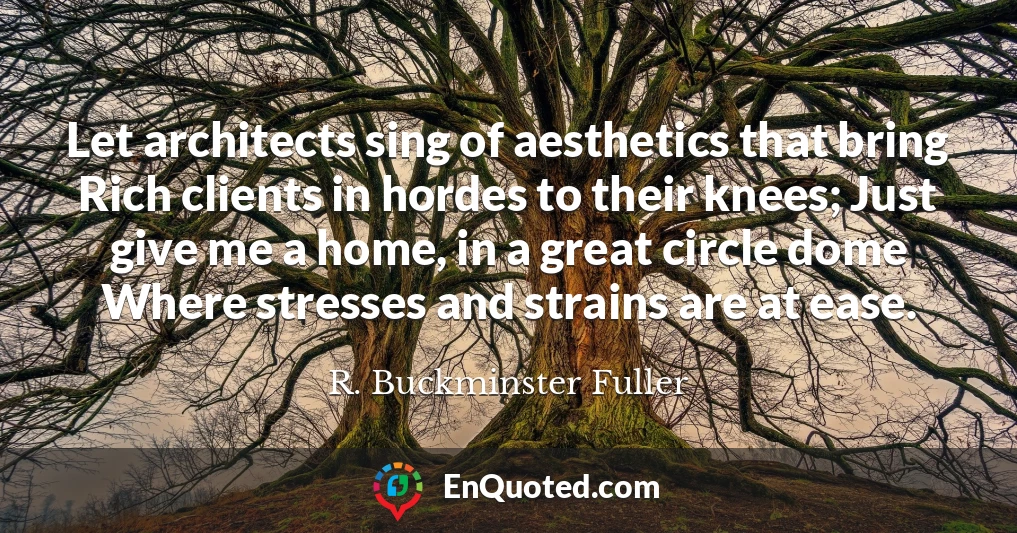 Let architects sing of aesthetics that bring Rich clients in hordes to their knees; Just give me a home, in a great circle dome Where stresses and strains are at ease.
