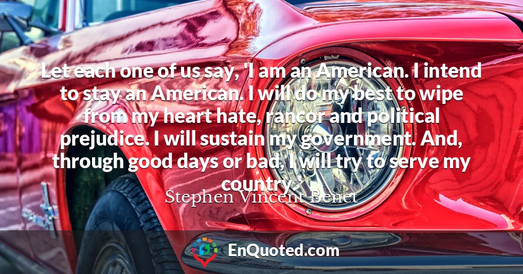 Let each one of us say, 'I am an American. I intend to stay an American. I will do my best to wipe from my heart hate, rancor and political prejudice. I will sustain my government. And, through good days or bad, I will try to serve my country.'