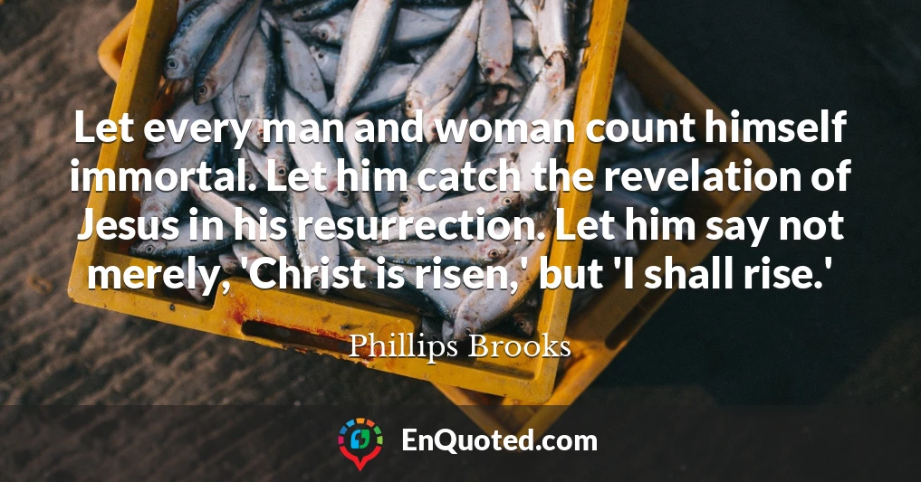 Let every man and woman count himself immortal. Let him catch the revelation of Jesus in his resurrection. Let him say not merely, 'Christ is risen,' but 'I shall rise.'
