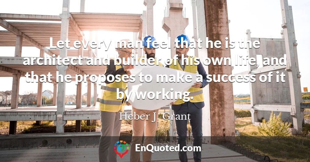Let every man feel that he is the architect and builder of his own life, and that he proposes to make a success of it by working.