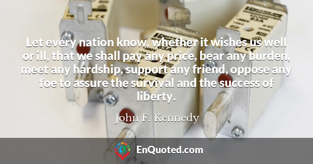 Let every nation know, whether it wishes us well or ill, that we shall pay any price, bear any burden, meet any hardship, support any friend, oppose any foe to assure the survival and the success of liberty.