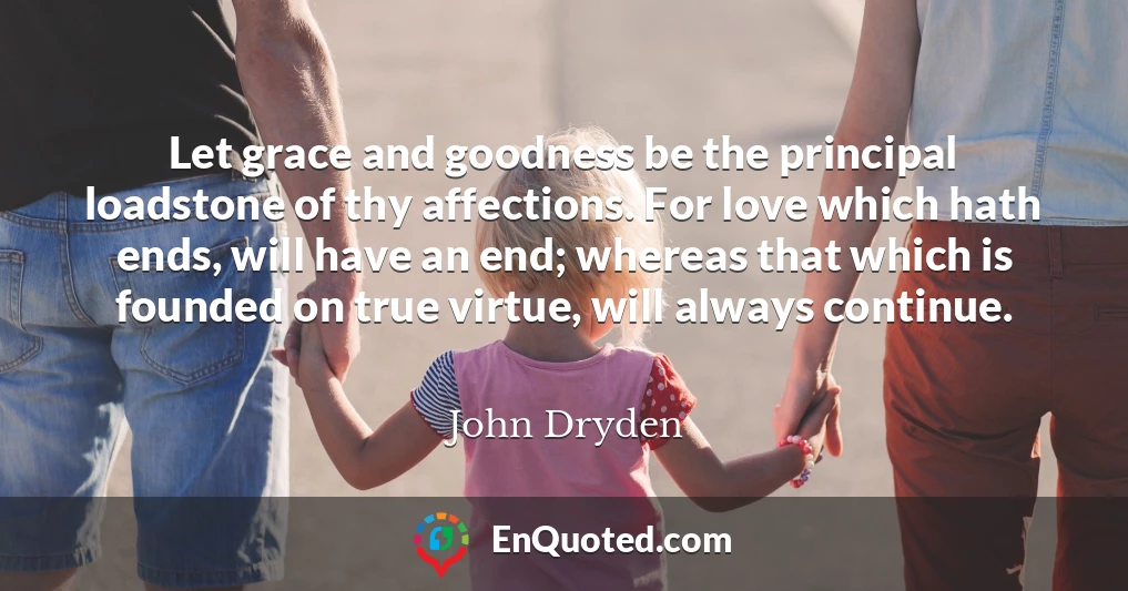 Let grace and goodness be the principal loadstone of thy affections. For love which hath ends, will have an end; whereas that which is founded on true virtue, will always continue.