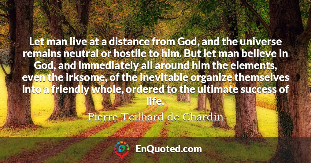 Let man live at a distance from God, and the universe remains neutral or hostile to him. But let man believe in God, and immediately all around him the elements, even the irksome, of the inevitable organize themselves into a friendly whole, ordered to the ultimate success of life.