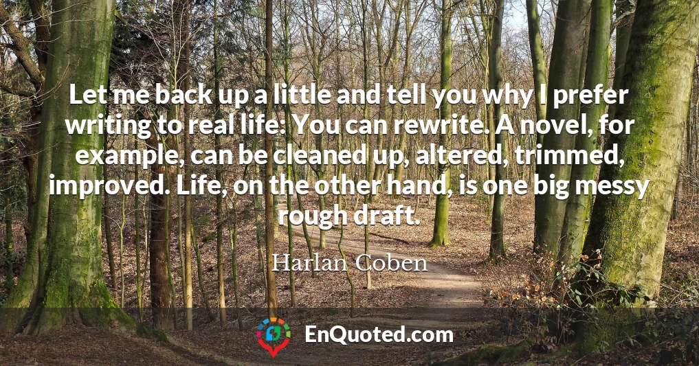 Let me back up a little and tell you why I prefer writing to real life: You can rewrite. A novel, for example, can be cleaned up, altered, trimmed, improved. Life, on the other hand, is one big messy rough draft.