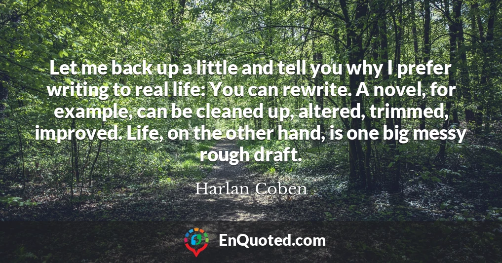 Let me back up a little and tell you why I prefer writing to real life: You can rewrite. A novel, for example, can be cleaned up, altered, trimmed, improved. Life, on the other hand, is one big messy rough draft.