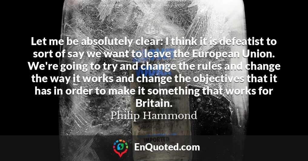 Let me be absolutely clear: I think it is defeatist to sort of say we want to leave the European Union. We're going to try and change the rules and change the way it works and change the objectives that it has in order to make it something that works for Britain.