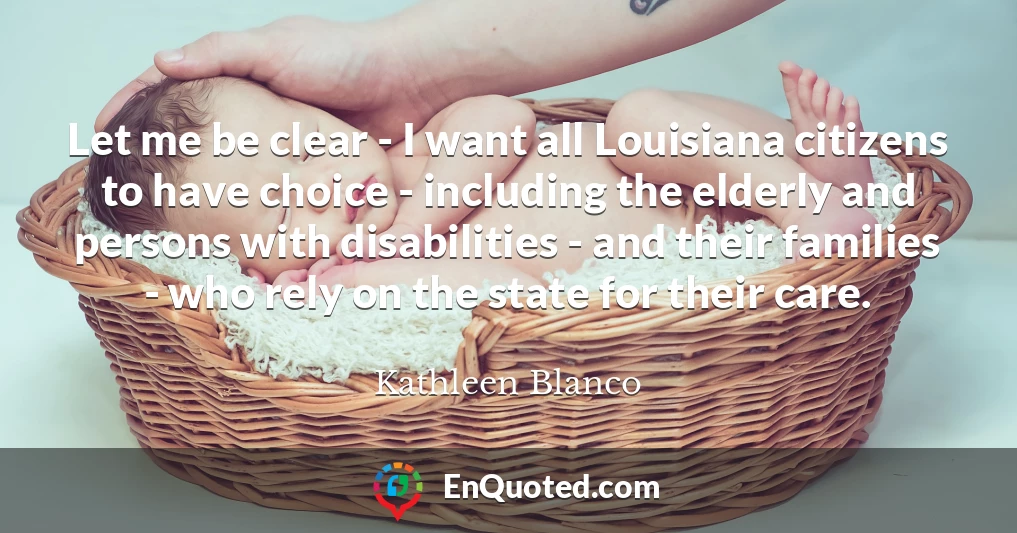 Let me be clear - I want all Louisiana citizens to have choice - including the elderly and persons with disabilities - and their families - who rely on the state for their care.