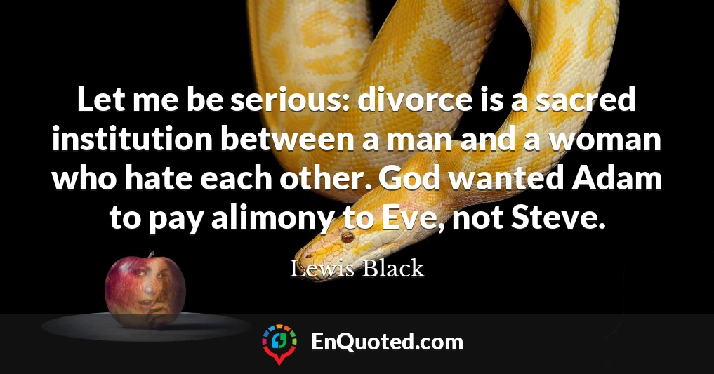 Let me be serious: divorce is a sacred institution between a man and a woman who hate each other. God wanted Adam to pay alimony to Eve, not Steve.