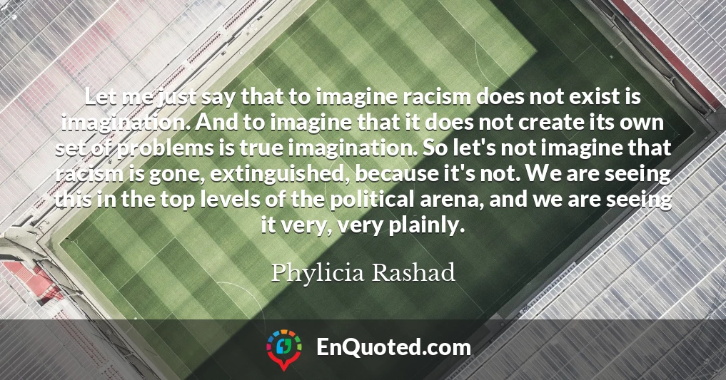 Let me just say that to imagine racism does not exist is imagination. And to imagine that it does not create its own set of problems is true imagination. So let's not imagine that racism is gone, extinguished, because it's not. We are seeing this in the top levels of the political arena, and we are seeing it very, very plainly.