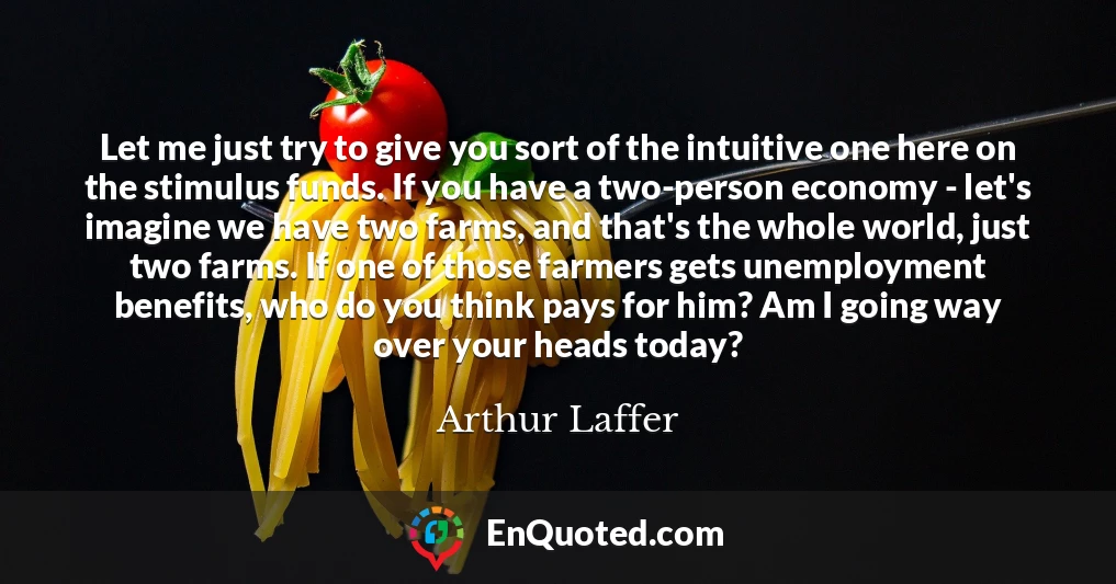 Let me just try to give you sort of the intuitive one here on the stimulus funds. If you have a two-person economy - let's imagine we have two farms, and that's the whole world, just two farms. If one of those farmers gets unemployment benefits, who do you think pays for him? Am I going way over your heads today?