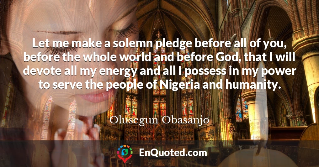 Let me make a solemn pledge before all of you, before the whole world and before God, that I will devote all my energy and all I possess in my power to serve the people of Nigeria and humanity.