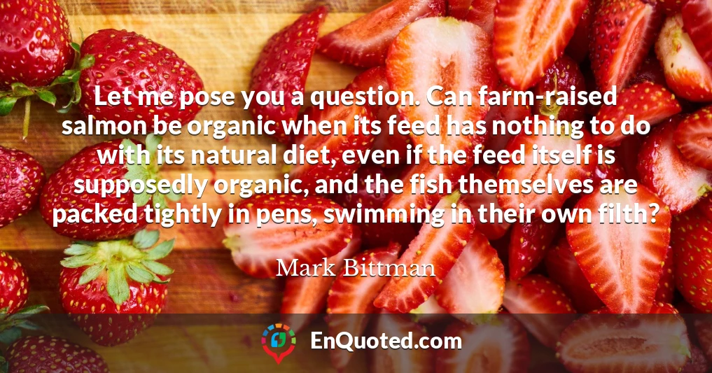 Let me pose you a question. Can farm-raised salmon be organic when its feed has nothing to do with its natural diet, even if the feed itself is supposedly organic, and the fish themselves are packed tightly in pens, swimming in their own filth?