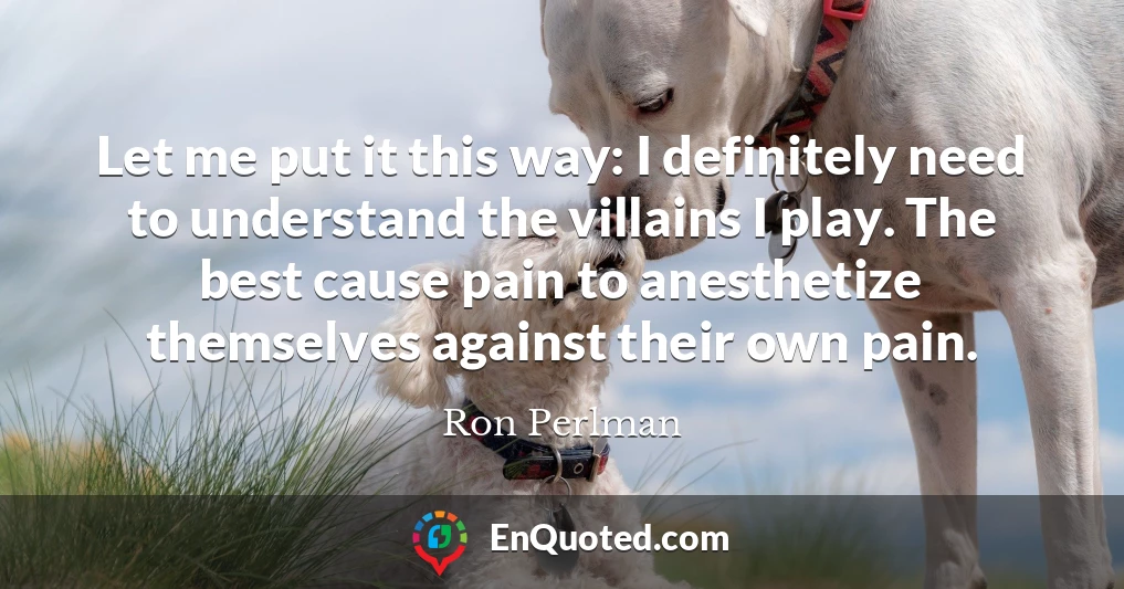 Let me put it this way: I definitely need to understand the villains I play. The best cause pain to anesthetize themselves against their own pain.