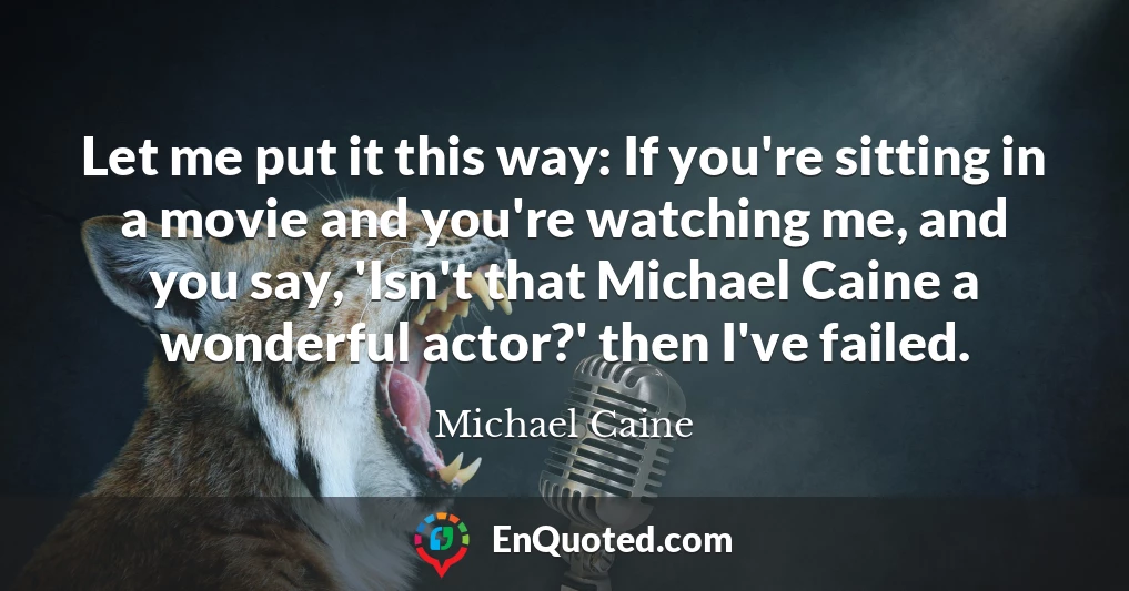 Let me put it this way: If you're sitting in a movie and you're watching me, and you say, 'Isn't that Michael Caine a wonderful actor?' then I've failed.