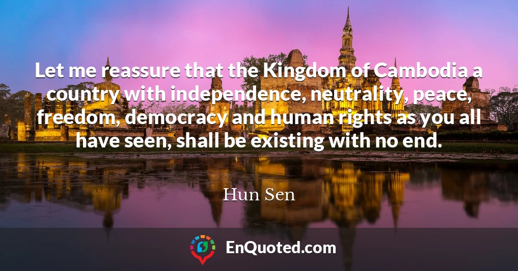 Let me reassure that the Kingdom of Cambodia a country with independence, neutrality, peace, freedom, democracy and human rights as you all have seen, shall be existing with no end.