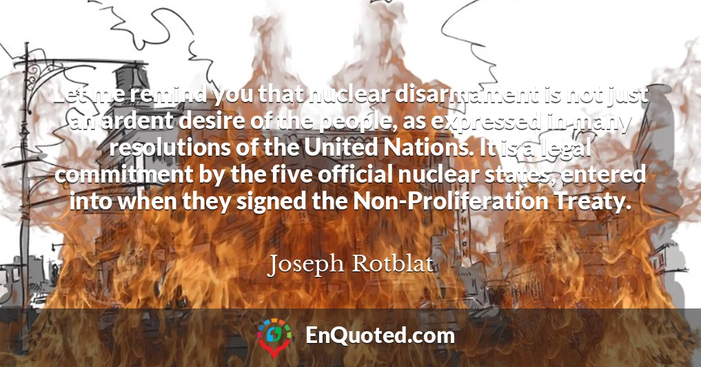 Let me remind you that nuclear disarmament is not just an ardent desire of the people, as expressed in many resolutions of the United Nations. It is a legal commitment by the five official nuclear states, entered into when they signed the Non-Proliferation Treaty.