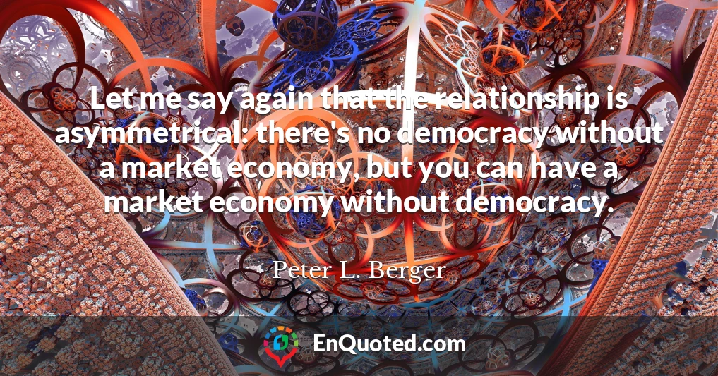 Let me say again that the relationship is asymmetrical: there's no democracy without a market economy, but you can have a market economy without democracy.