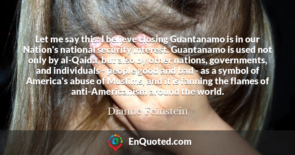 Let me say this: I believe closing Guantanamo is in our Nation's national security interest. Guantanamo is used not only by al-Qaida, but also by other nations, governments, and individuals - people good and bad - as a symbol of America's abuse of Muslims, and it is fanning the flames of anti-Americanism around the world.