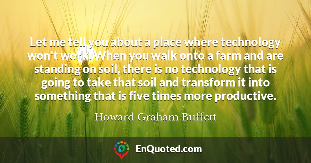 Let me tell you about a place where technology won't work. When you walk onto a farm and are standing on soil, there is no technology that is going to take that soil and transform it into something that is five times more productive.