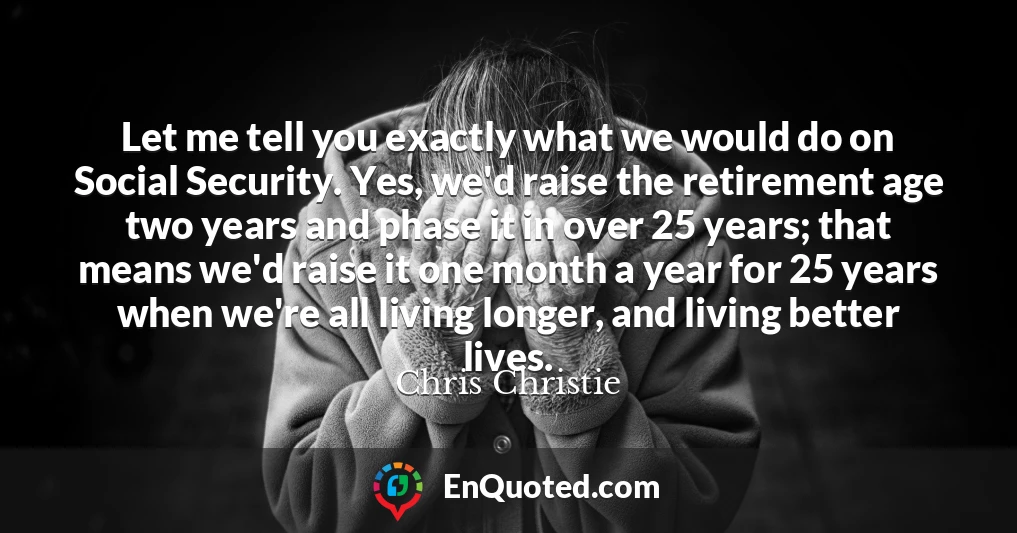 Let me tell you exactly what we would do on Social Security. Yes, we'd raise the retirement age two years and phase it in over 25 years; that means we'd raise it one month a year for 25 years when we're all living longer, and living better lives.