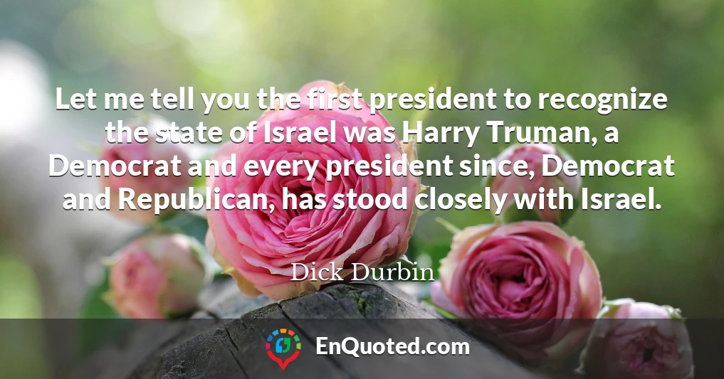 Let me tell you the first president to recognize the state of Israel was Harry Truman, a Democrat and every president since, Democrat and Republican, has stood closely with Israel.