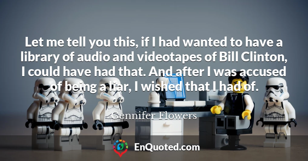 Let me tell you this, if I had wanted to have a library of audio and videotapes of Bill Clinton, I could have had that. And after I was accused of being a liar, I wished that I had of.