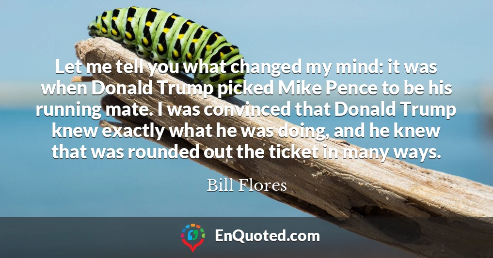 Let me tell you what changed my mind: it was when Donald Trump picked Mike Pence to be his running mate. I was convinced that Donald Trump knew exactly what he was doing, and he knew that was rounded out the ticket in many ways.