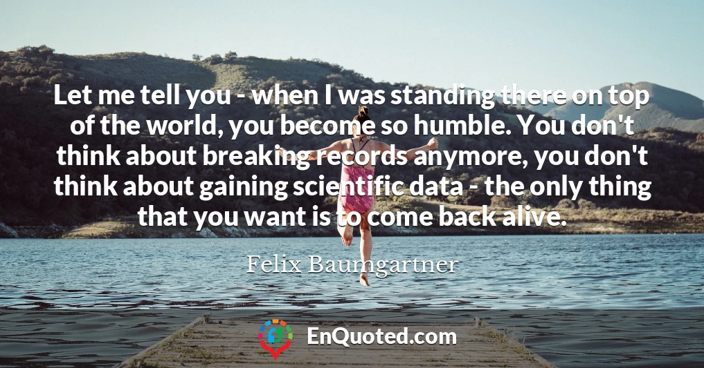 Let me tell you - when I was standing there on top of the world, you become so humble. You don't think about breaking records anymore, you don't think about gaining scientific data - the only thing that you want is to come back alive.