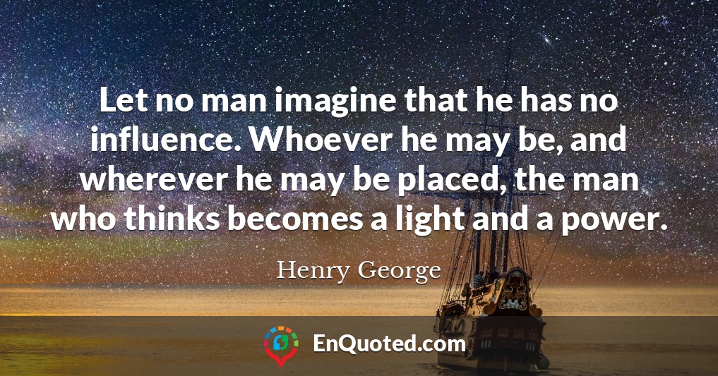 Let no man imagine that he has no influence. Whoever he may be, and wherever he may be placed, the man who thinks becomes a light and a power.