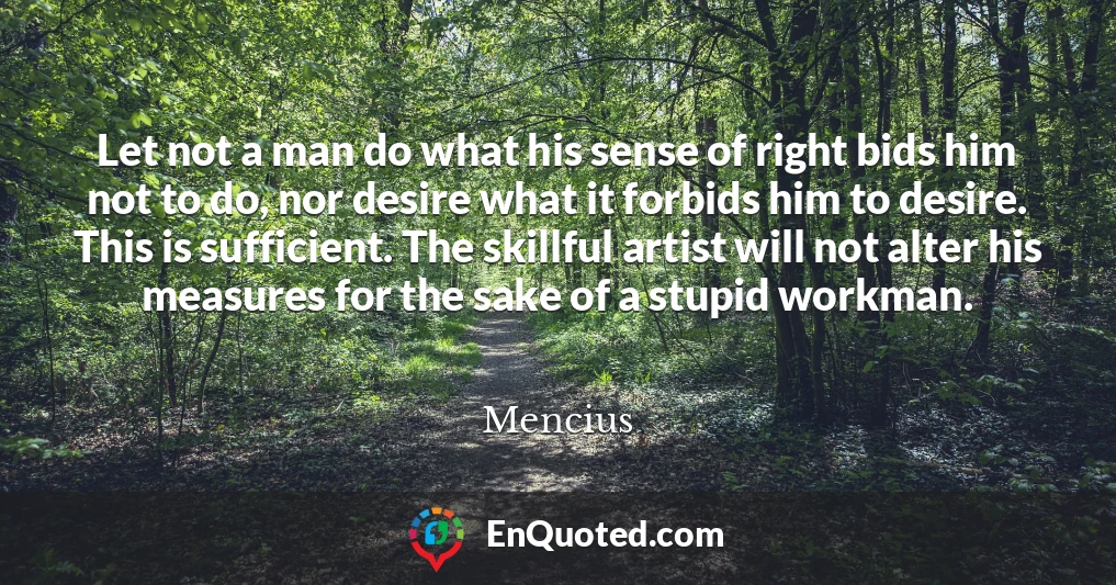 Let not a man do what his sense of right bids him not to do, nor desire what it forbids him to desire. This is sufficient. The skillful artist will not alter his measures for the sake of a stupid workman.