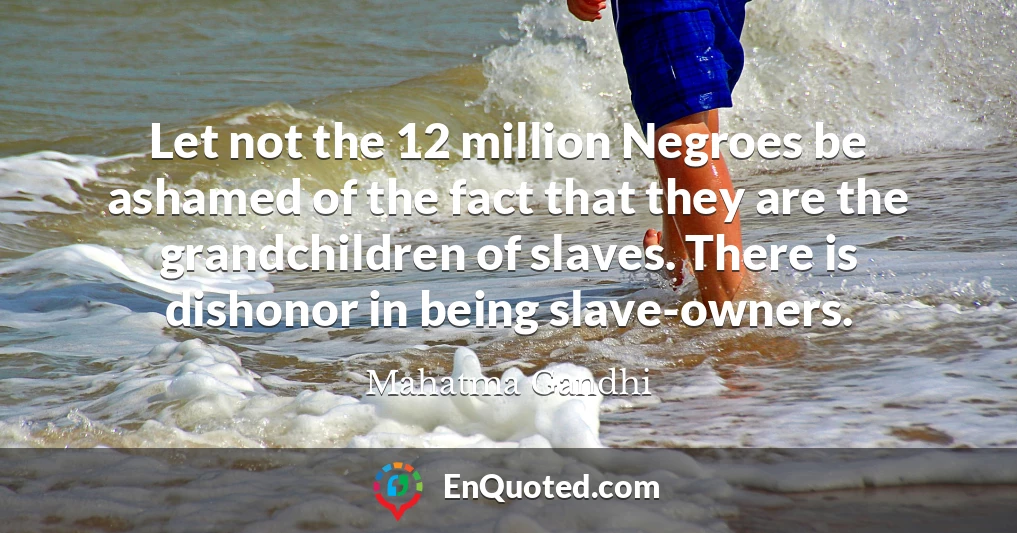 Let not the 12 million Negroes be ashamed of the fact that they are the grandchildren of slaves. There is dishonor in being slave-owners.