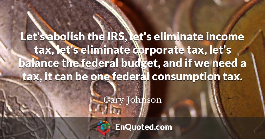 Let's abolish the IRS, let's eliminate income tax, let's eliminate corporate tax, let's balance the federal budget, and if we need a tax, it can be one federal consumption tax.