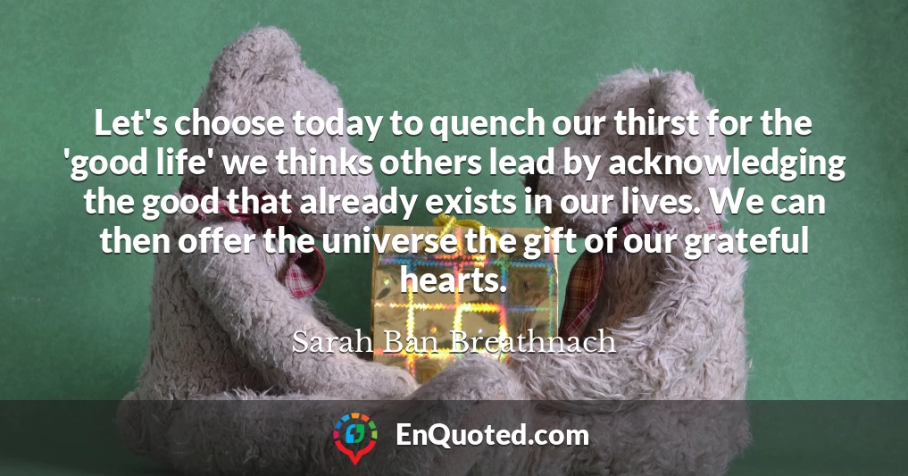 Let's choose today to quench our thirst for the 'good life' we thinks others lead by acknowledging the good that already exists in our lives. We can then offer the universe the gift of our grateful hearts.