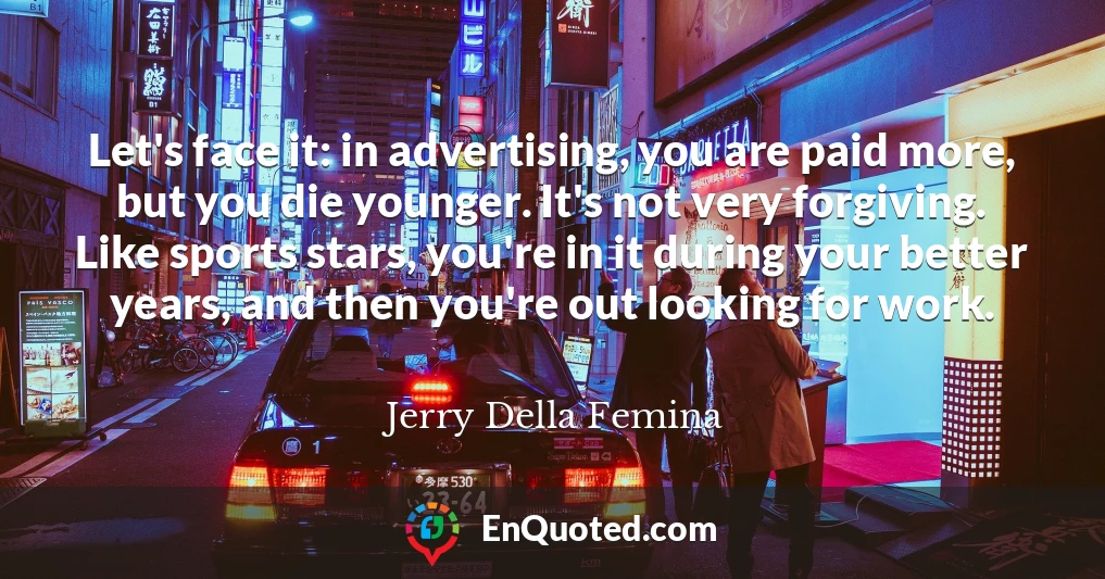 Let's face it: in advertising, you are paid more, but you die younger. It's not very forgiving. Like sports stars, you're in it during your better years, and then you're out looking for work.