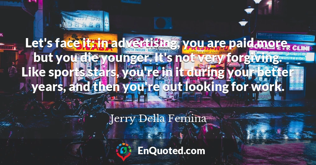 Let's face it: in advertising, you are paid more, but you die younger. It's not very forgiving. Like sports stars, you're in it during your better years, and then you're out looking for work.