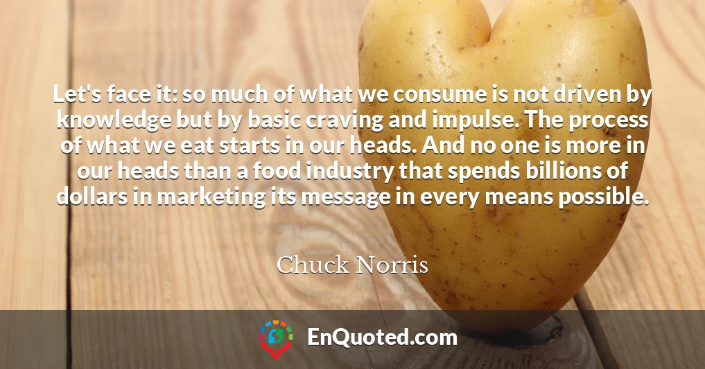 Let's face it: so much of what we consume is not driven by knowledge but by basic craving and impulse. The process of what we eat starts in our heads. And no one is more in our heads than a food industry that spends billions of dollars in marketing its message in every means possible.