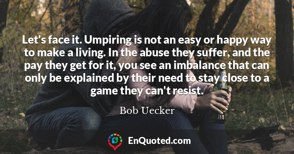 Let's face it. Umpiring is not an easy or happy way to make a living. In the abuse they suffer, and the pay they get for it, you see an imbalance that can only be explained by their need to stay close to a game they can't resist.