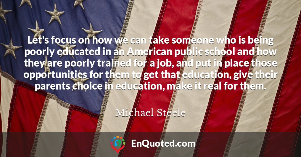 Let's focus on how we can take someone who is being poorly educated in an American public school and how they are poorly trained for a job, and put in place those opportunities for them to get that education, give their parents choice in education, make it real for them.