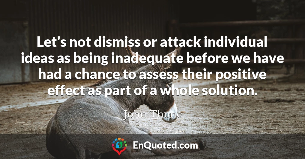 Let's not dismiss or attack individual ideas as being inadequate before we have had a chance to assess their positive effect as part of a whole solution.