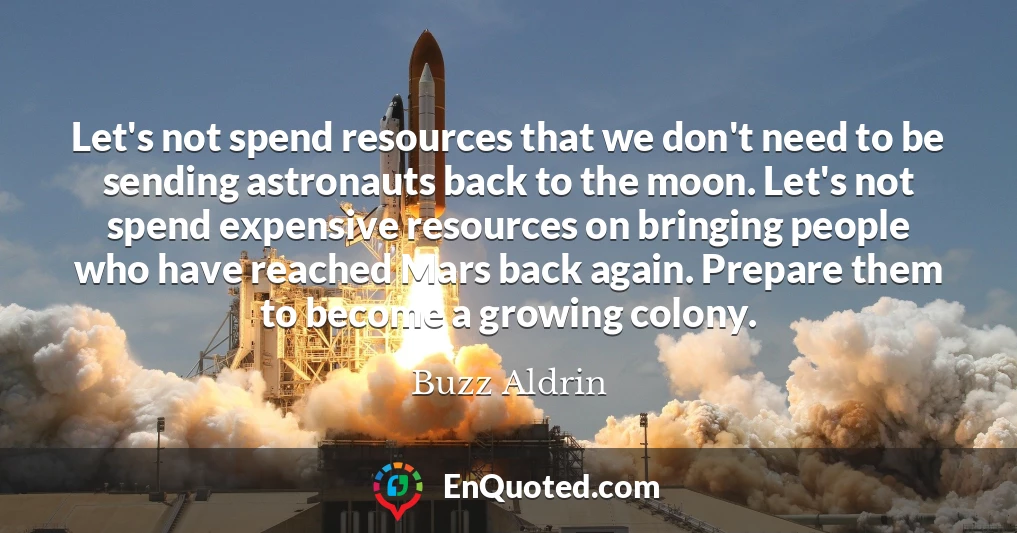 Let's not spend resources that we don't need to be sending astronauts back to the moon. Let's not spend expensive resources on bringing people who have reached Mars back again. Prepare them to become a growing colony.