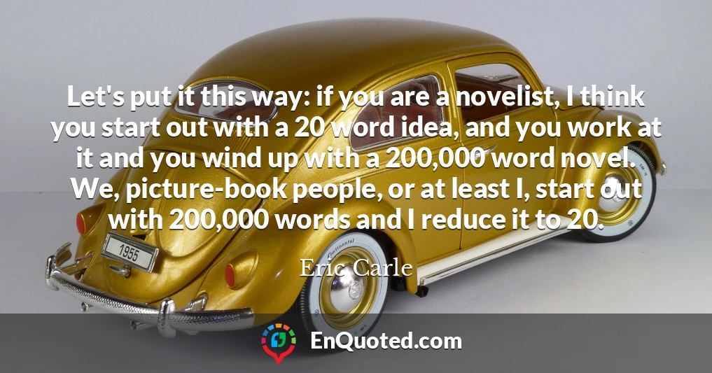 Let's put it this way: if you are a novelist, I think you start out with a 20 word idea, and you work at it and you wind up with a 200,000 word novel. We, picture-book people, or at least I, start out with 200,000 words and I reduce it to 20.