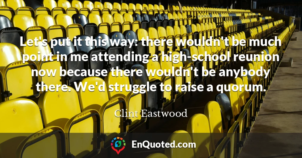 Let's put it this way: there wouldn't be much point in me attending a high-school reunion now because there wouldn't be anybody there. We'd struggle to raise a quorum.