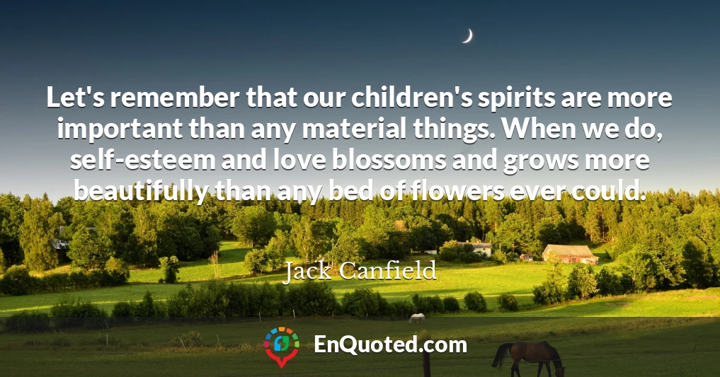 Let's remember that our children's spirits are more important than any material things. When we do, self-esteem and love blossoms and grows more beautifully than any bed of flowers ever could.